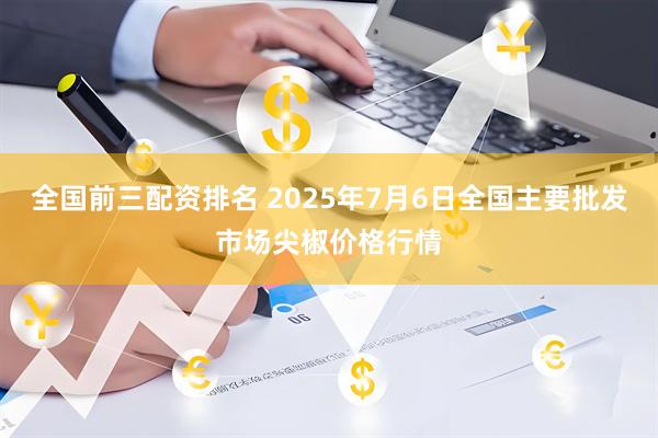 全国前三配资排名 2025年7月6日全国主要批发市场尖椒价格行情