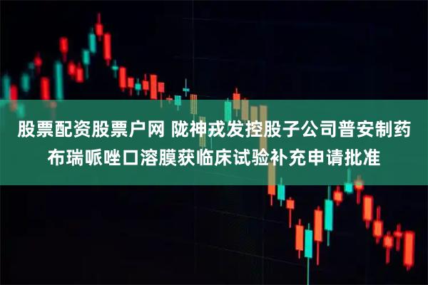 股票配资股票户网 陇神戎发控股子公司普安制药布瑞哌唑口溶膜获临床试验补充申请批准