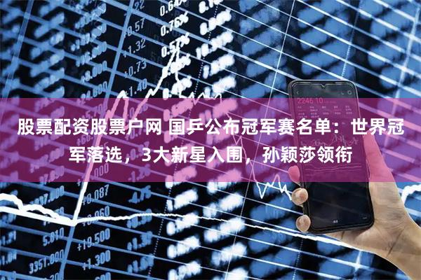 股票配资股票户网 国乒公布冠军赛名单：世界冠军落选，3大新星入围，孙颖莎领衔