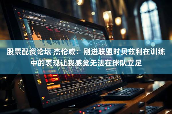 股票配资论坛 杰伦威：刚进联盟时贝兹利在训练中的表现让我感觉无法在球队立足