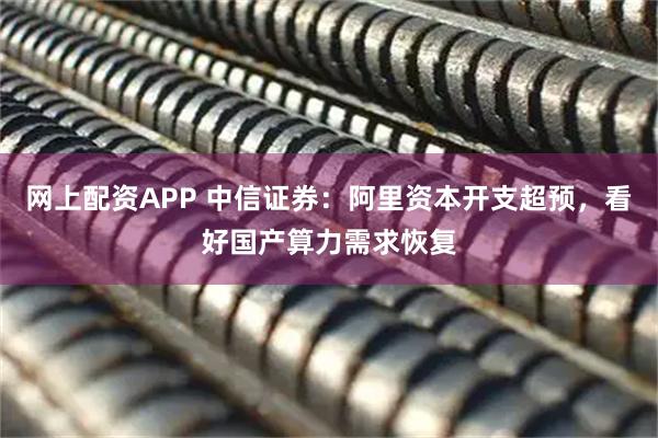 网上配资APP 中信证券：阿里资本开支超预，看好国产算力需求恢复