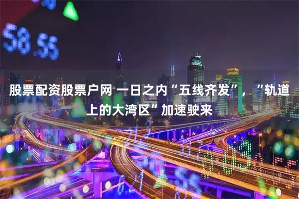 股票配资股票户网 一日之内“五线齐发”，“轨道上的大湾区”加速驶来