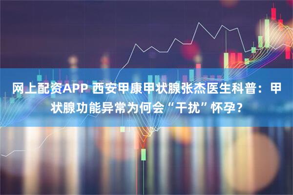 网上配资APP 西安甲康甲状腺张杰医生科普：甲状腺功能异常为何会“干扰”怀孕？