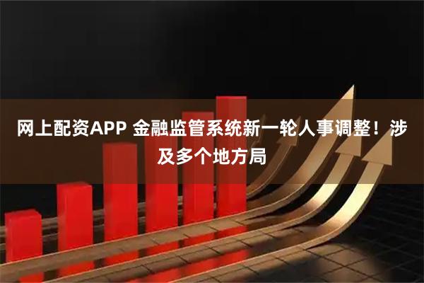 网上配资APP 金融监管系统新一轮人事调整！涉及多个地方局