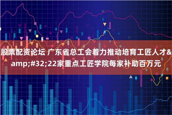 股票配资论坛 广东省总工会着力推动培育工匠人才 22家重点工匠学院每家补助百万元