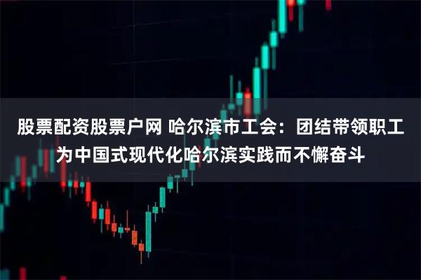 股票配资股票户网 哈尔滨市工会：团结带领职工为中国式现代化哈尔滨实践而不懈奋斗