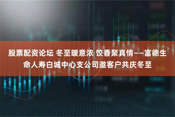股票配资论坛 冬至暖意浓 饺香聚真情——富德生命人寿白城中心支公司邀客户共庆冬至