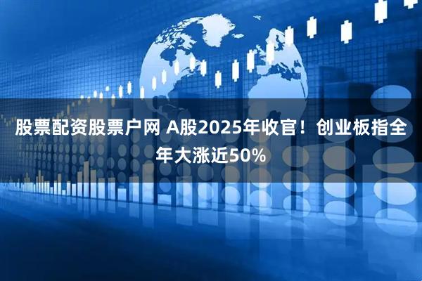 股票配资股票户网 A股2025年收官！创业板指全年大涨近50%