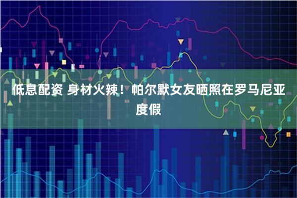 低息配资 身材火辣！帕尔默女友晒照在罗马尼亚度假