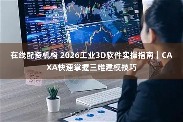 在线配资机构 2026工业3D软件实操指南｜CAXA快速掌握三维建模技巧
