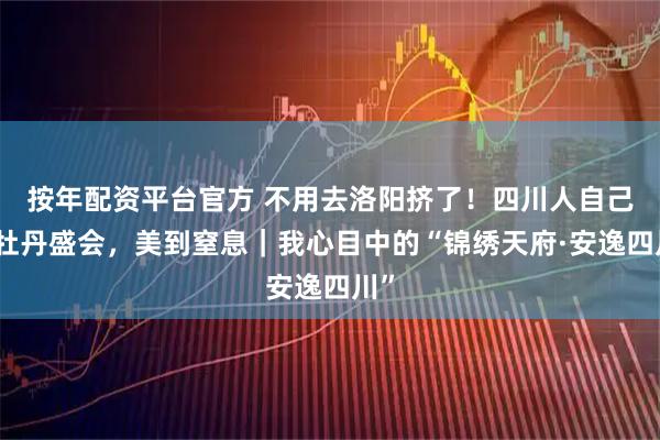 按年配资平台官方 不用去洛阳挤了！四川人自己的牡丹盛会，美到窒息｜我心目中的“锦绣天府·安逸四川”