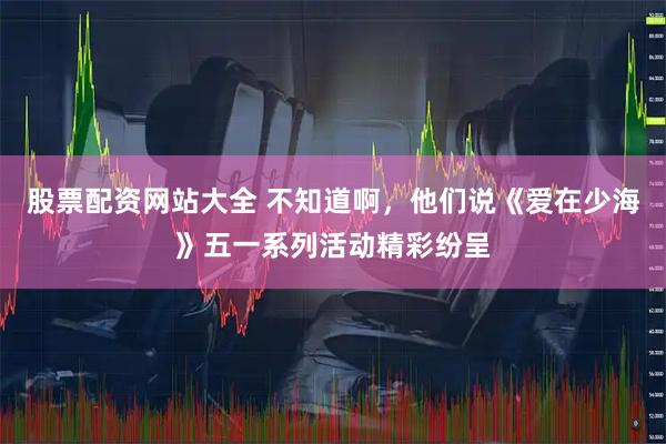 股票配资网站大全 不知道啊，他们说《爱在少海》五一系列活动精彩纷呈