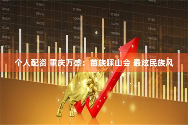 个人配资 重庆万盛：苗族踩山会 最炫民族风