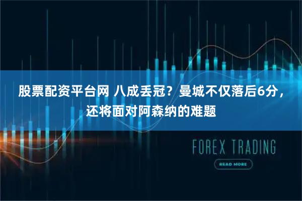股票配资平台网 八成丢冠？曼城不仅落后6分，还将面对阿森纳的难题